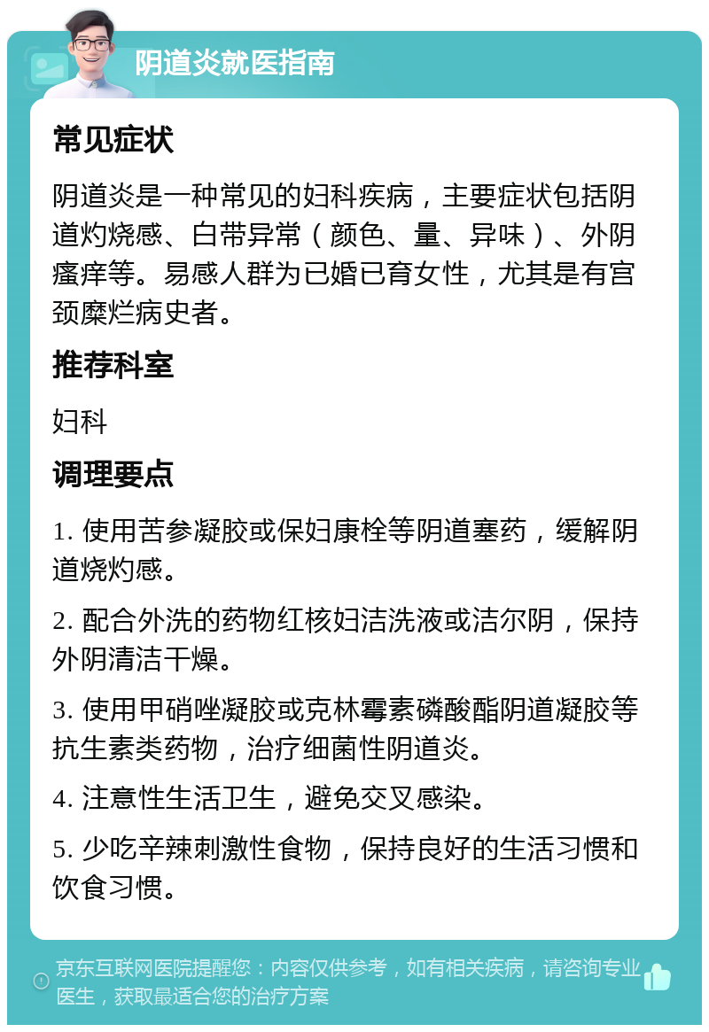 阴道炎就医指南 常见症状 阴道炎是一种常见的妇科疾病，主要症状包括阴道灼烧感、白带异常（颜色、量、异味）、外阴瘙痒等。易感人群为已婚已育女性，尤其是有宫颈糜烂病史者。 推荐科室 妇科 调理要点 1. 使用苦参凝胶或保妇康栓等阴道塞药，缓解阴道烧灼感。 2. 配合外洗的药物红核妇洁洗液或洁尔阴，保持外阴清洁干燥。 3. 使用甲硝唑凝胶或克林霉素磷酸酯阴道凝胶等抗生素类药物，治疗细菌性阴道炎。 4. 注意性生活卫生，避免交叉感染。 5. 少吃辛辣刺激性食物，保持良好的生活习惯和饮食习惯。