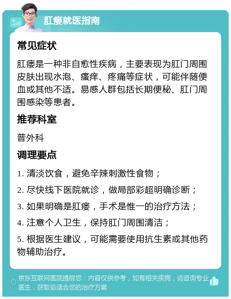 肛瘘就医指南 常见症状 肛瘘是一种非自愈性疾病，主要表现为肛门周围皮肤出现水泡、瘙痒、疼痛等症状，可能伴随便血或其他不适。易感人群包括长期便秘、肛门周围感染等患者。 推荐科室 普外科 调理要点 1. 清淡饮食，避免辛辣刺激性食物； 2. 尽快线下医院就诊，做局部彩超明确诊断； 3. 如果明确是肛瘘，手术是惟一的治疗方法； 4. 注意个人卫生，保持肛门周围清洁； 5. 根据医生建议，可能需要使用抗生素或其他药物辅助治疗。