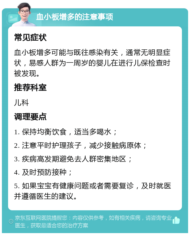 血小板增多的注意事项 常见症状 血小板增多可能与既往感染有关，通常无明显症状，易感人群为一周岁的婴儿在进行儿保检查时被发现。 推荐科室 儿科 调理要点 1. 保持均衡饮食，适当多喝水； 2. 注意平时护理孩子，减少接触病原体； 3. 疾病高发期避免去人群密集地区； 4. 及时预防接种； 5. 如果宝宝有健康问题或者需要复诊，及时就医并遵循医生的建议。