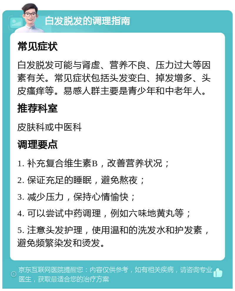 白发脱发的调理指南 常见症状 白发脱发可能与肾虚、营养不良、压力过大等因素有关。常见症状包括头发变白、掉发增多、头皮瘙痒等。易感人群主要是青少年和中老年人。 推荐科室 皮肤科或中医科 调理要点 1. 补充复合维生素B，改善营养状况； 2. 保证充足的睡眠，避免熬夜； 3. 减少压力，保持心情愉快； 4. 可以尝试中药调理，例如六味地黄丸等； 5. 注意头发护理，使用温和的洗发水和护发素，避免频繁染发和烫发。