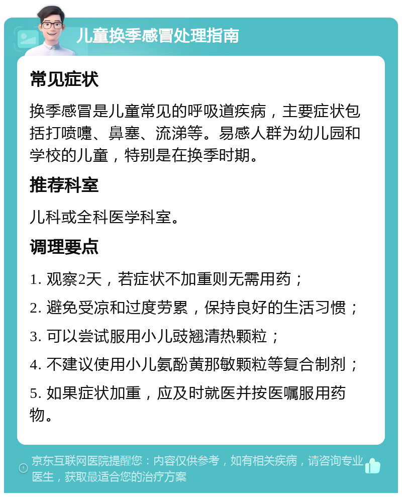 儿童换季感冒处理指南 常见症状 换季感冒是儿童常见的呼吸道疾病，主要症状包括打喷嚏、鼻塞、流涕等。易感人群为幼儿园和学校的儿童，特别是在换季时期。 推荐科室 儿科或全科医学科室。 调理要点 1. 观察2天，若症状不加重则无需用药； 2. 避免受凉和过度劳累，保持良好的生活习惯； 3. 可以尝试服用小儿豉翘清热颗粒； 4. 不建议使用小儿氨酚黄那敏颗粒等复合制剂； 5. 如果症状加重，应及时就医并按医嘱服用药物。