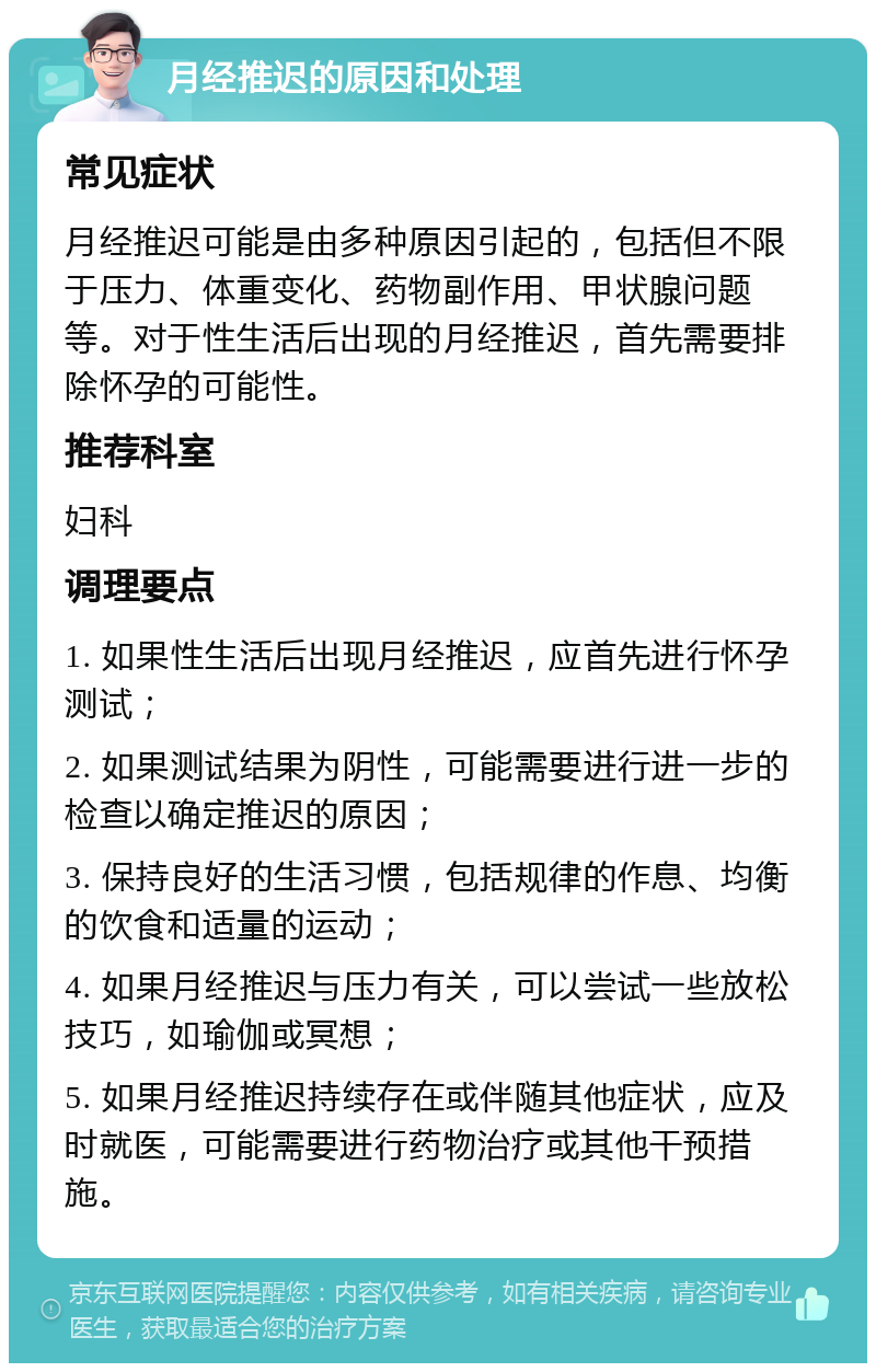 月经推迟的原因和处理 常见症状 月经推迟可能是由多种原因引起的，包括但不限于压力、体重变化、药物副作用、甲状腺问题等。对于性生活后出现的月经推迟，首先需要排除怀孕的可能性。 推荐科室 妇科 调理要点 1. 如果性生活后出现月经推迟，应首先进行怀孕测试； 2. 如果测试结果为阴性，可能需要进行进一步的检查以确定推迟的原因； 3. 保持良好的生活习惯，包括规律的作息、均衡的饮食和适量的运动； 4. 如果月经推迟与压力有关，可以尝试一些放松技巧，如瑜伽或冥想； 5. 如果月经推迟持续存在或伴随其他症状，应及时就医，可能需要进行药物治疗或其他干预措施。