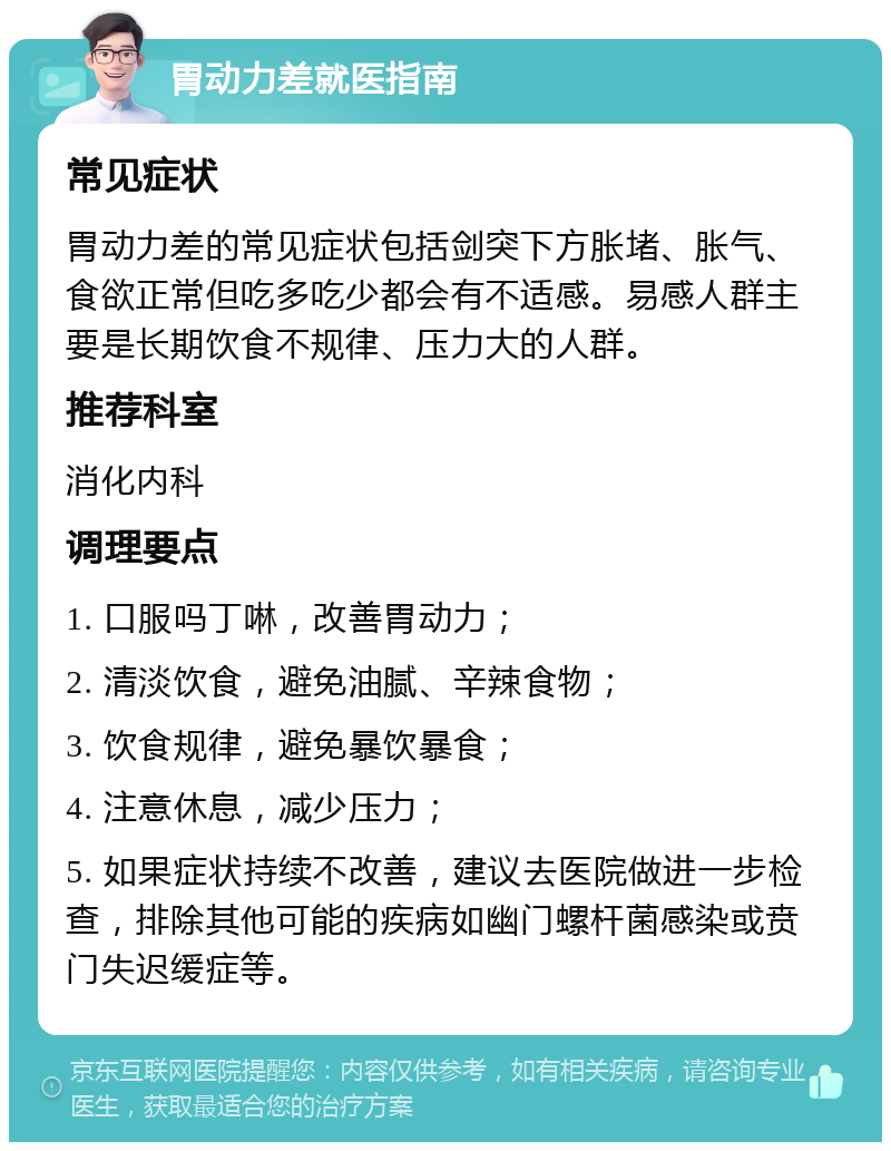 胃动力差就医指南 常见症状 胃动力差的常见症状包括剑突下方胀堵、胀气、食欲正常但吃多吃少都会有不适感。易感人群主要是长期饮食不规律、压力大的人群。 推荐科室 消化内科 调理要点 1. 口服吗丁啉，改善胃动力； 2. 清淡饮食，避免油腻、辛辣食物； 3. 饮食规律，避免暴饮暴食； 4. 注意休息，减少压力； 5. 如果症状持续不改善，建议去医院做进一步检查，排除其他可能的疾病如幽门螺杆菌感染或贲门失迟缓症等。