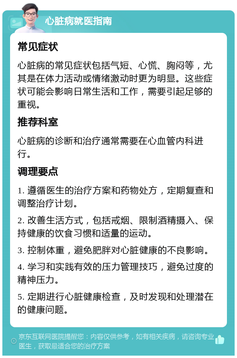 心脏病就医指南 常见症状 心脏病的常见症状包括气短、心慌、胸闷等，尤其是在体力活动或情绪激动时更为明显。这些症状可能会影响日常生活和工作，需要引起足够的重视。 推荐科室 心脏病的诊断和治疗通常需要在心血管内科进行。 调理要点 1. 遵循医生的治疗方案和药物处方，定期复查和调整治疗计划。 2. 改善生活方式，包括戒烟、限制酒精摄入、保持健康的饮食习惯和适量的运动。 3. 控制体重，避免肥胖对心脏健康的不良影响。 4. 学习和实践有效的压力管理技巧，避免过度的精神压力。 5. 定期进行心脏健康检查，及时发现和处理潜在的健康问题。