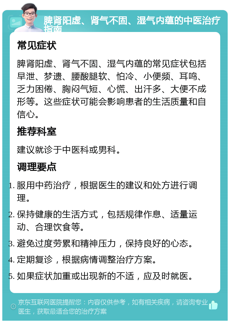 脾肾阳虚、肾气不固、湿气内蕴的中医治疗指南 常见症状 脾肾阳虚、肾气不固、湿气内蕴的常见症状包括早泄、梦遗、腰酸腿软、怕冷、小便频、耳鸣、乏力困倦、胸闷气短、心慌、出汗多、大便不成形等。这些症状可能会影响患者的生活质量和自信心。 推荐科室 建议就诊于中医科或男科。 调理要点 服用中药治疗，根据医生的建议和处方进行调理。 保持健康的生活方式，包括规律作息、适量运动、合理饮食等。 避免过度劳累和精神压力，保持良好的心态。 定期复诊，根据病情调整治疗方案。 如果症状加重或出现新的不适，应及时就医。