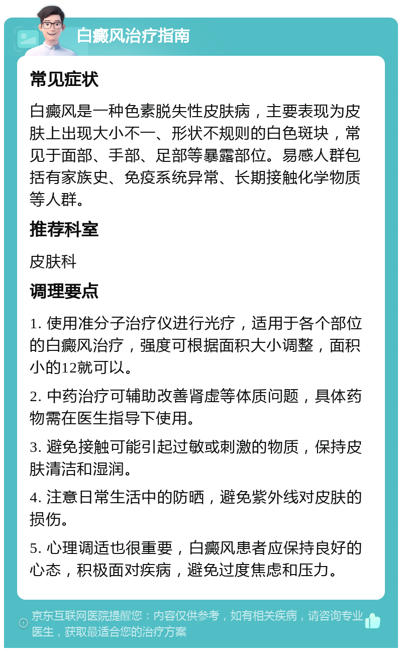 白癜风治疗指南 常见症状 白癜风是一种色素脱失性皮肤病，主要表现为皮肤上出现大小不一、形状不规则的白色斑块，常见于面部、手部、足部等暴露部位。易感人群包括有家族史、免疫系统异常、长期接触化学物质等人群。 推荐科室 皮肤科 调理要点 1. 使用准分子治疗仪进行光疗，适用于各个部位的白癜风治疗，强度可根据面积大小调整，面积小的12就可以。 2. 中药治疗可辅助改善肾虚等体质问题，具体药物需在医生指导下使用。 3. 避免接触可能引起过敏或刺激的物质，保持皮肤清洁和湿润。 4. 注意日常生活中的防晒，避免紫外线对皮肤的损伤。 5. 心理调适也很重要，白癜风患者应保持良好的心态，积极面对疾病，避免过度焦虑和压力。