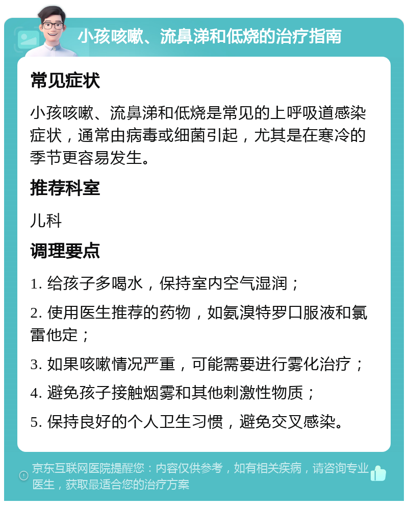 小孩咳嗽、流鼻涕和低烧的治疗指南 常见症状 小孩咳嗽、流鼻涕和低烧是常见的上呼吸道感染症状，通常由病毒或细菌引起，尤其是在寒冷的季节更容易发生。 推荐科室 儿科 调理要点 1. 给孩子多喝水，保持室内空气湿润； 2. 使用医生推荐的药物，如氨溴特罗口服液和氯雷他定； 3. 如果咳嗽情况严重，可能需要进行雾化治疗； 4. 避免孩子接触烟雾和其他刺激性物质； 5. 保持良好的个人卫生习惯，避免交叉感染。