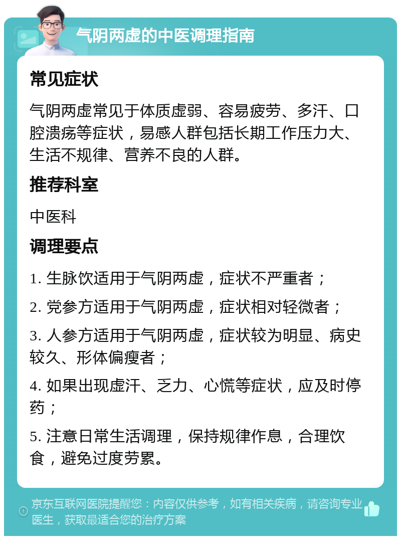 气阴两虚的中医调理指南 常见症状 气阴两虚常见于体质虚弱、容易疲劳、多汗、口腔溃疡等症状，易感人群包括长期工作压力大、生活不规律、营养不良的人群。 推荐科室 中医科 调理要点 1. 生脉饮适用于气阴两虚，症状不严重者； 2. 党参方适用于气阴两虚，症状相对轻微者； 3. 人参方适用于气阴两虚，症状较为明显、病史较久、形体偏瘦者； 4. 如果出现虚汗、乏力、心慌等症状，应及时停药； 5. 注意日常生活调理，保持规律作息，合理饮食，避免过度劳累。