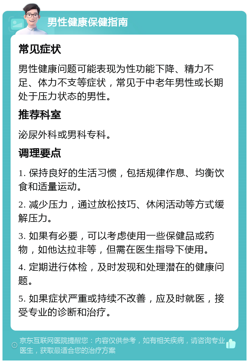 男性健康保健指南 常见症状 男性健康问题可能表现为性功能下降、精力不足、体力不支等症状，常见于中老年男性或长期处于压力状态的男性。 推荐科室 泌尿外科或男科专科。 调理要点 1. 保持良好的生活习惯，包括规律作息、均衡饮食和适量运动。 2. 减少压力，通过放松技巧、休闲活动等方式缓解压力。 3. 如果有必要，可以考虑使用一些保健品或药物，如他达拉非等，但需在医生指导下使用。 4. 定期进行体检，及时发现和处理潜在的健康问题。 5. 如果症状严重或持续不改善，应及时就医，接受专业的诊断和治疗。