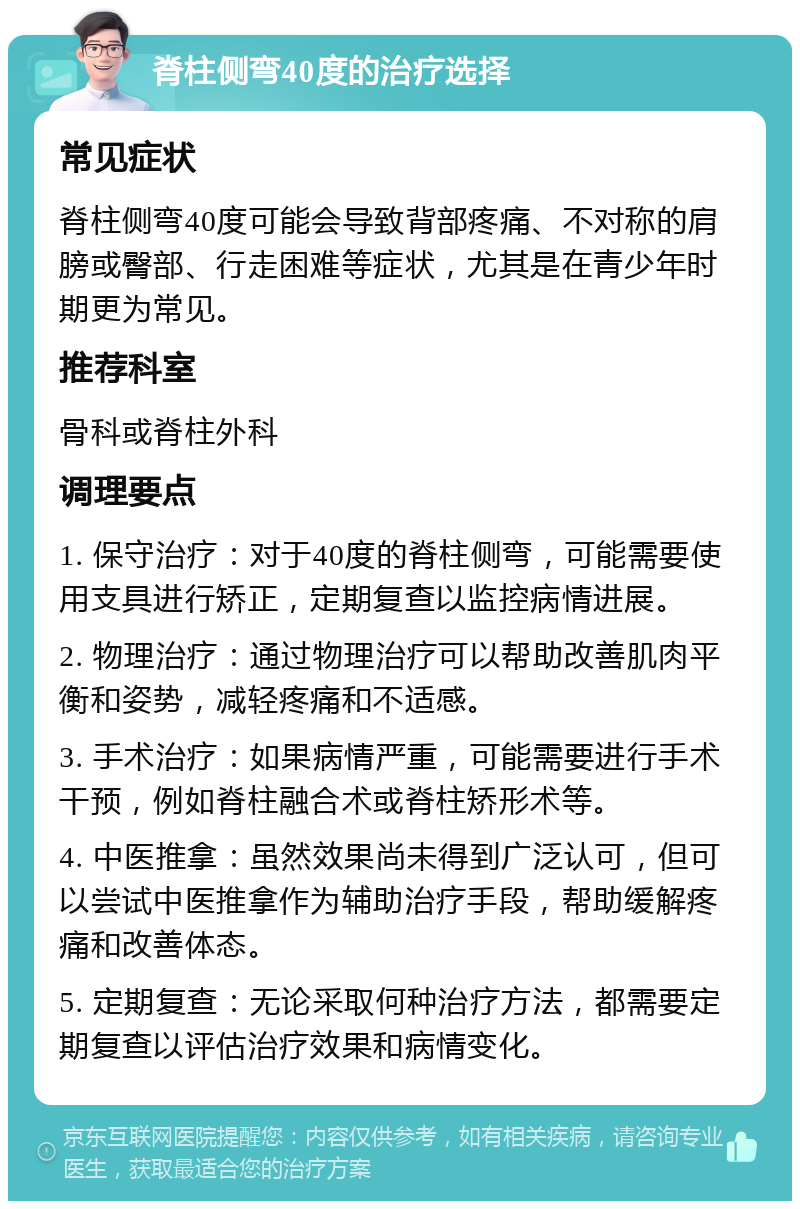 脊柱侧弯40度的治疗选择 常见症状 脊柱侧弯40度可能会导致背部疼痛、不对称的肩膀或臀部、行走困难等症状，尤其是在青少年时期更为常见。 推荐科室 骨科或脊柱外科 调理要点 1. 保守治疗：对于40度的脊柱侧弯，可能需要使用支具进行矫正，定期复查以监控病情进展。 2. 物理治疗：通过物理治疗可以帮助改善肌肉平衡和姿势，减轻疼痛和不适感。 3. 手术治疗：如果病情严重，可能需要进行手术干预，例如脊柱融合术或脊柱矫形术等。 4. 中医推拿：虽然效果尚未得到广泛认可，但可以尝试中医推拿作为辅助治疗手段，帮助缓解疼痛和改善体态。 5. 定期复查：无论采取何种治疗方法，都需要定期复查以评估治疗效果和病情变化。