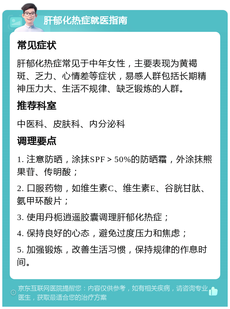 肝郁化热症就医指南 常见症状 肝郁化热症常见于中年女性，主要表现为黄褐斑、乏力、心情差等症状，易感人群包括长期精神压力大、生活不规律、缺乏锻炼的人群。 推荐科室 中医科、皮肤科、内分泌科 调理要点 1. 注意防晒，涂抹SPF＞50%的防晒霜，外涂抹熊果苷、传明酸； 2. 口服药物，如维生素C、维生素E、谷胱甘肽、氨甲环酸片； 3. 使用丹枙逍遥胶囊调理肝郁化热症； 4. 保持良好的心态，避免过度压力和焦虑； 5. 加强锻炼，改善生活习惯，保持规律的作息时间。