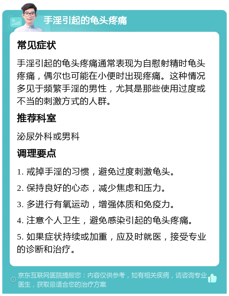 手淫引起的龟头疼痛 常见症状 手淫引起的龟头疼痛通常表现为自慰射精时龟头疼痛，偶尔也可能在小便时出现疼痛。这种情况多见于频繁手淫的男性，尤其是那些使用过度或不当的刺激方式的人群。 推荐科室 泌尿外科或男科 调理要点 1. 戒掉手淫的习惯，避免过度刺激龟头。 2. 保持良好的心态，减少焦虑和压力。 3. 多进行有氧运动，增强体质和免疫力。 4. 注意个人卫生，避免感染引起的龟头疼痛。 5. 如果症状持续或加重，应及时就医，接受专业的诊断和治疗。