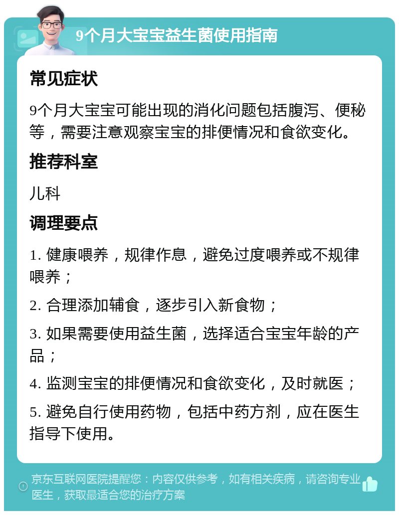 9个月大宝宝益生菌使用指南 常见症状 9个月大宝宝可能出现的消化问题包括腹泻、便秘等，需要注意观察宝宝的排便情况和食欲变化。 推荐科室 儿科 调理要点 1. 健康喂养，规律作息，避免过度喂养或不规律喂养； 2. 合理添加辅食，逐步引入新食物； 3. 如果需要使用益生菌，选择适合宝宝年龄的产品； 4. 监测宝宝的排便情况和食欲变化，及时就医； 5. 避免自行使用药物，包括中药方剂，应在医生指导下使用。