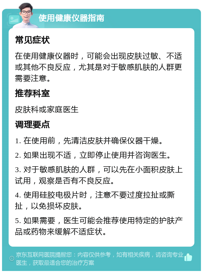 使用健康仪器指南 常见症状 在使用健康仪器时，可能会出现皮肤过敏、不适或其他不良反应，尤其是对于敏感肌肤的人群更需要注意。 推荐科室 皮肤科或家庭医生 调理要点 1. 在使用前，先清洁皮肤并确保仪器干燥。 2. 如果出现不适，立即停止使用并咨询医生。 3. 对于敏感肌肤的人群，可以先在小面积皮肤上试用，观察是否有不良反应。 4. 使用硅胶电极片时，注意不要过度拉扯或撕扯，以免损坏皮肤。 5. 如果需要，医生可能会推荐使用特定的护肤产品或药物来缓解不适症状。