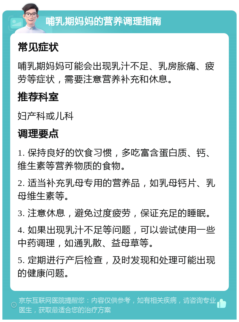 哺乳期妈妈的营养调理指南 常见症状 哺乳期妈妈可能会出现乳汁不足、乳房胀痛、疲劳等症状，需要注意营养补充和休息。 推荐科室 妇产科或儿科 调理要点 1. 保持良好的饮食习惯，多吃富含蛋白质、钙、维生素等营养物质的食物。 2. 适当补充乳母专用的营养品，如乳母钙片、乳母维生素等。 3. 注意休息，避免过度疲劳，保证充足的睡眠。 4. 如果出现乳汁不足等问题，可以尝试使用一些中药调理，如通乳散、益母草等。 5. 定期进行产后检查，及时发现和处理可能出现的健康问题。