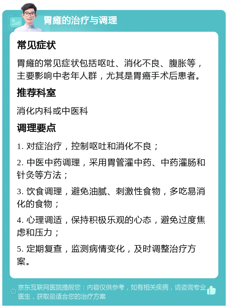 胃瘫的治疗与调理 常见症状 胃瘫的常见症状包括呕吐、消化不良、腹胀等，主要影响中老年人群，尤其是胃癌手术后患者。 推荐科室 消化内科或中医科 调理要点 1. 对症治疗，控制呕吐和消化不良； 2. 中医中药调理，采用胃管灌中药、中药灌肠和针灸等方法； 3. 饮食调理，避免油腻、刺激性食物，多吃易消化的食物； 4. 心理调适，保持积极乐观的心态，避免过度焦虑和压力； 5. 定期复查，监测病情变化，及时调整治疗方案。