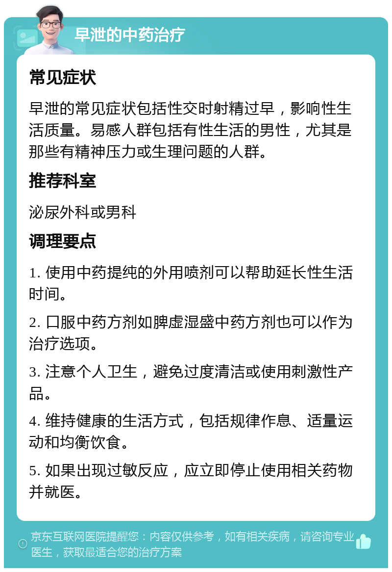 早泄的中药治疗 常见症状 早泄的常见症状包括性交时射精过早，影响性生活质量。易感人群包括有性生活的男性，尤其是那些有精神压力或生理问题的人群。 推荐科室 泌尿外科或男科 调理要点 1. 使用中药提纯的外用喷剂可以帮助延长性生活时间。 2. 口服中药方剂如脾虚湿盛中药方剂也可以作为治疗选项。 3. 注意个人卫生，避免过度清洁或使用刺激性产品。 4. 维持健康的生活方式，包括规律作息、适量运动和均衡饮食。 5. 如果出现过敏反应，应立即停止使用相关药物并就医。