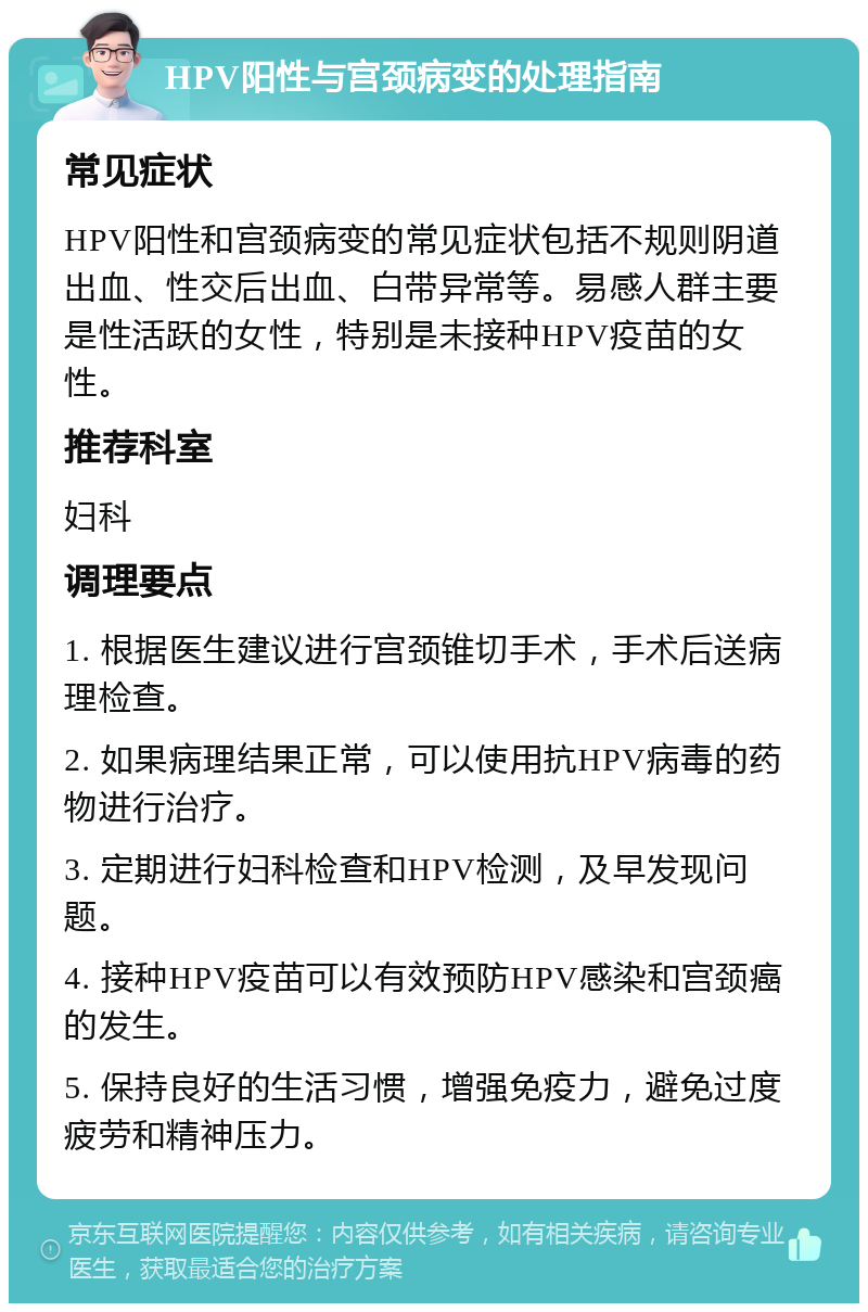 HPV阳性与宫颈病变的处理指南 常见症状 HPV阳性和宫颈病变的常见症状包括不规则阴道出血、性交后出血、白带异常等。易感人群主要是性活跃的女性，特别是未接种HPV疫苗的女性。 推荐科室 妇科 调理要点 1. 根据医生建议进行宫颈锥切手术，手术后送病理检查。 2. 如果病理结果正常，可以使用抗HPV病毒的药物进行治疗。 3. 定期进行妇科检查和HPV检测，及早发现问题。 4. 接种HPV疫苗可以有效预防HPV感染和宫颈癌的发生。 5. 保持良好的生活习惯，增强免疫力，避免过度疲劳和精神压力。