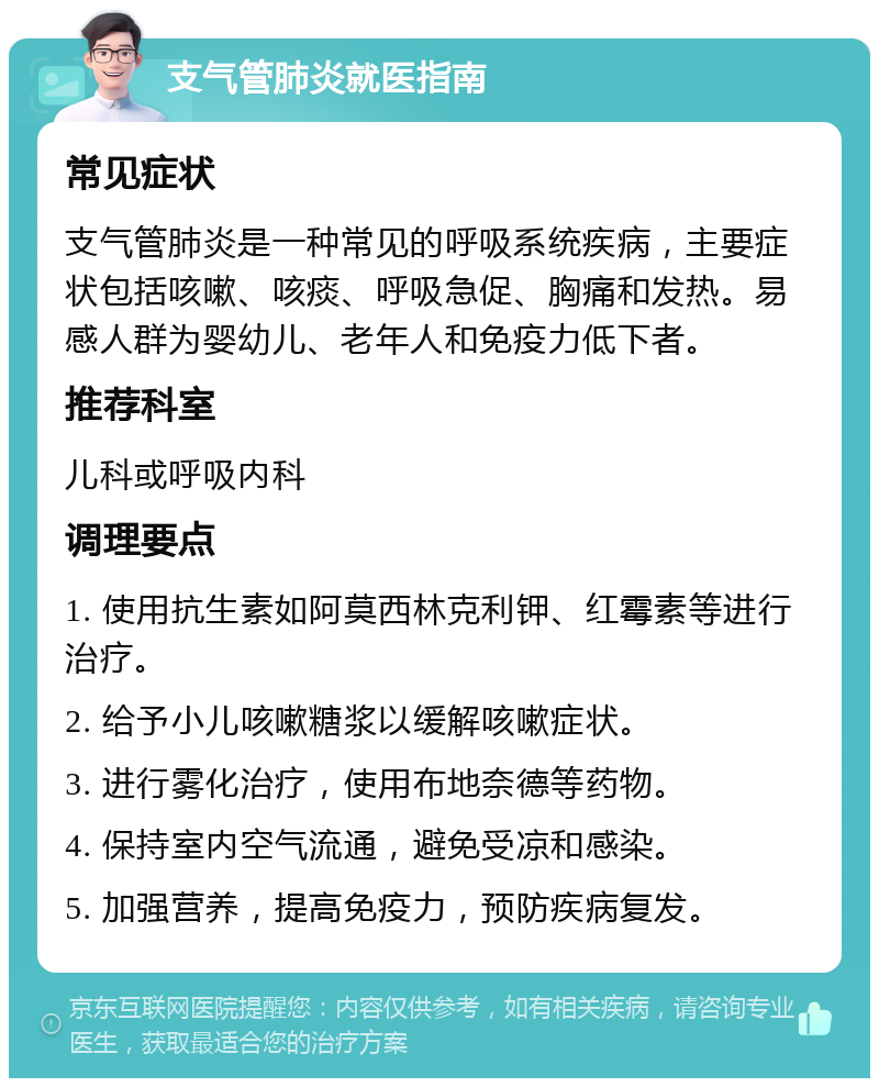 支气管肺炎就医指南 常见症状 支气管肺炎是一种常见的呼吸系统疾病，主要症状包括咳嗽、咳痰、呼吸急促、胸痛和发热。易感人群为婴幼儿、老年人和免疫力低下者。 推荐科室 儿科或呼吸内科 调理要点 1. 使用抗生素如阿莫西林克利钾、红霉素等进行治疗。 2. 给予小儿咳嗽糖浆以缓解咳嗽症状。 3. 进行雾化治疗，使用布地奈德等药物。 4. 保持室内空气流通，避免受凉和感染。 5. 加强营养，提高免疫力，预防疾病复发。