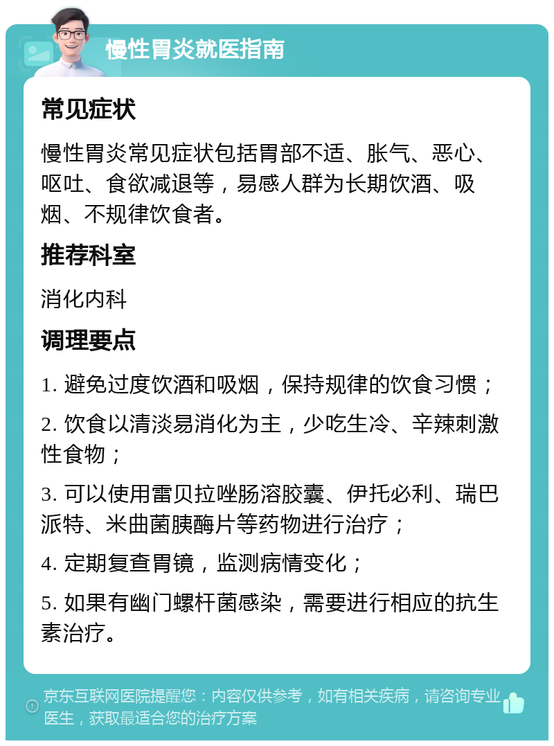 慢性胃炎就医指南 常见症状 慢性胃炎常见症状包括胃部不适、胀气、恶心、呕吐、食欲减退等，易感人群为长期饮酒、吸烟、不规律饮食者。 推荐科室 消化内科 调理要点 1. 避免过度饮酒和吸烟，保持规律的饮食习惯； 2. 饮食以清淡易消化为主，少吃生冷、辛辣刺激性食物； 3. 可以使用雷贝拉唑肠溶胶囊、伊托必利、瑞巴派特、米曲菌胰酶片等药物进行治疗； 4. 定期复查胃镜，监测病情变化； 5. 如果有幽门螺杆菌感染，需要进行相应的抗生素治疗。