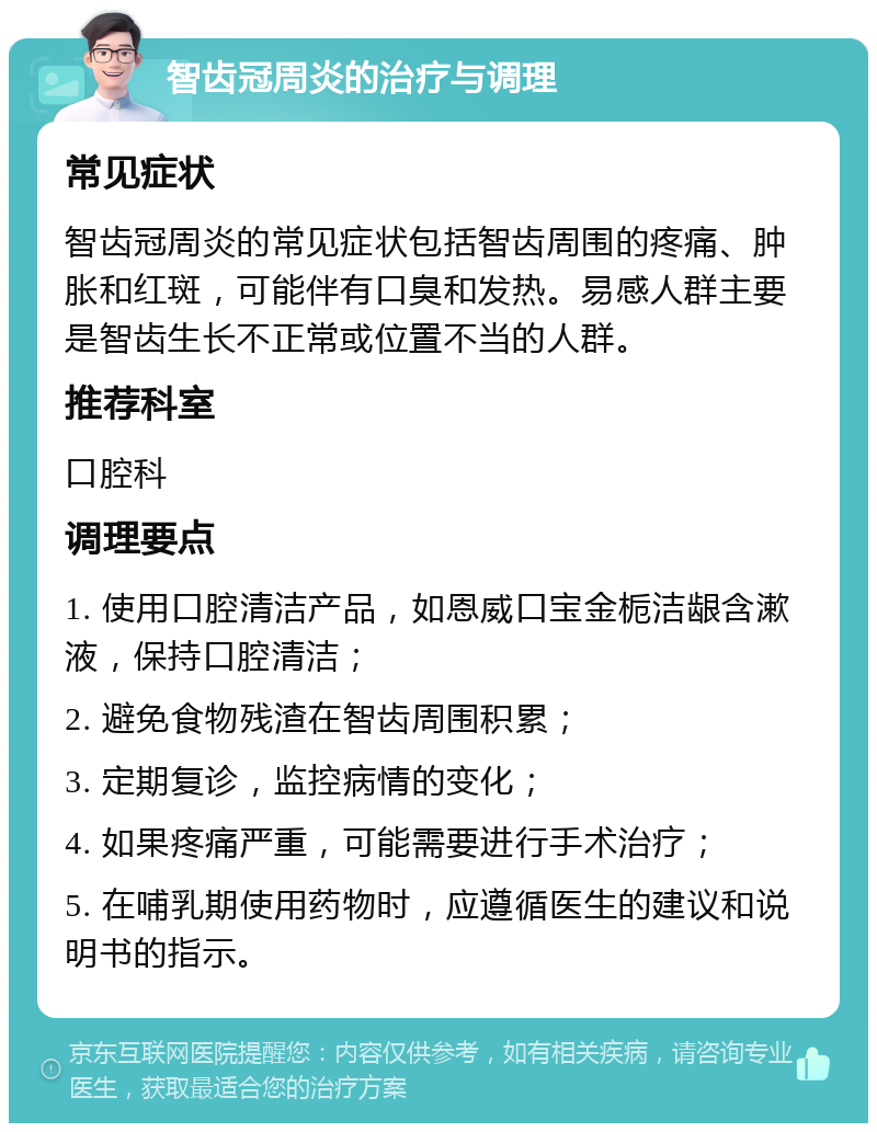 智齿冠周炎的治疗与调理 常见症状 智齿冠周炎的常见症状包括智齿周围的疼痛、肿胀和红斑，可能伴有口臭和发热。易感人群主要是智齿生长不正常或位置不当的人群。 推荐科室 口腔科 调理要点 1. 使用口腔清洁产品，如恩威口宝金栀洁龈含漱液，保持口腔清洁； 2. 避免食物残渣在智齿周围积累； 3. 定期复诊，监控病情的变化； 4. 如果疼痛严重，可能需要进行手术治疗； 5. 在哺乳期使用药物时，应遵循医生的建议和说明书的指示。