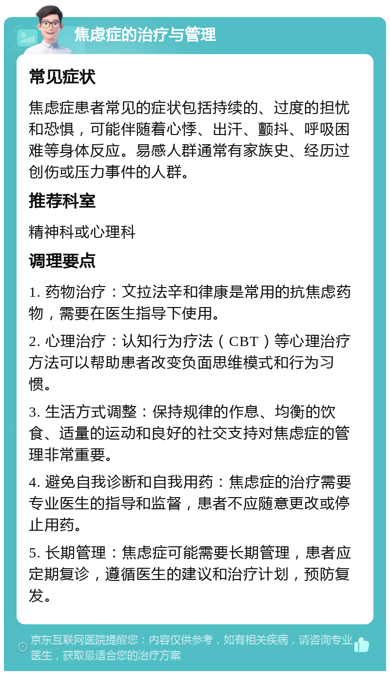 焦虑症的治疗与管理 常见症状 焦虑症患者常见的症状包括持续的、过度的担忧和恐惧，可能伴随着心悸、出汗、颤抖、呼吸困难等身体反应。易感人群通常有家族史、经历过创伤或压力事件的人群。 推荐科室 精神科或心理科 调理要点 1. 药物治疗：文拉法辛和律康是常用的抗焦虑药物，需要在医生指导下使用。 2. 心理治疗：认知行为疗法（CBT）等心理治疗方法可以帮助患者改变负面思维模式和行为习惯。 3. 生活方式调整：保持规律的作息、均衡的饮食、适量的运动和良好的社交支持对焦虑症的管理非常重要。 4. 避免自我诊断和自我用药：焦虑症的治疗需要专业医生的指导和监督，患者不应随意更改或停止用药。 5. 长期管理：焦虑症可能需要长期管理，患者应定期复诊，遵循医生的建议和治疗计划，预防复发。