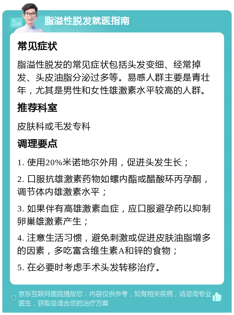 脂溢性脱发就医指南 常见症状 脂溢性脱发的常见症状包括头发变细、经常掉发、头皮油脂分泌过多等。易感人群主要是青壮年，尤其是男性和女性雄激素水平较高的人群。 推荐科室 皮肤科或毛发专科 调理要点 1. 使用20%米诺地尔外用，促进头发生长； 2. 口服抗雄激素药物如螺内酯或醋酸环丙孕酮，调节体内雄激素水平； 3. 如果伴有高雄激素血症，应口服避孕药以抑制卵巢雄激素产生； 4. 注意生活习惯，避免刺激或促进皮肤油脂增多的因素，多吃富含维生素A和锌的食物； 5. 在必要时考虑手术头发转移治疗。