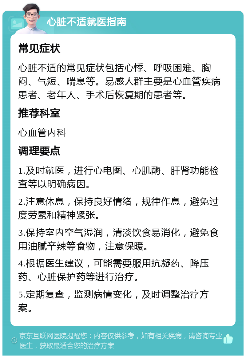 心脏不适就医指南 常见症状 心脏不适的常见症状包括心悸、呼吸困难、胸闷、气短、喘息等。易感人群主要是心血管疾病患者、老年人、手术后恢复期的患者等。 推荐科室 心血管内科 调理要点 1.及时就医，进行心电图、心肌酶、肝肾功能检查等以明确病因。 2.注意休息，保持良好情绪，规律作息，避免过度劳累和精神紧张。 3.保持室内空气湿润，清淡饮食易消化，避免食用油腻辛辣等食物，注意保暖。 4.根据医生建议，可能需要服用抗凝药、降压药、心脏保护药等进行治疗。 5.定期复查，监测病情变化，及时调整治疗方案。