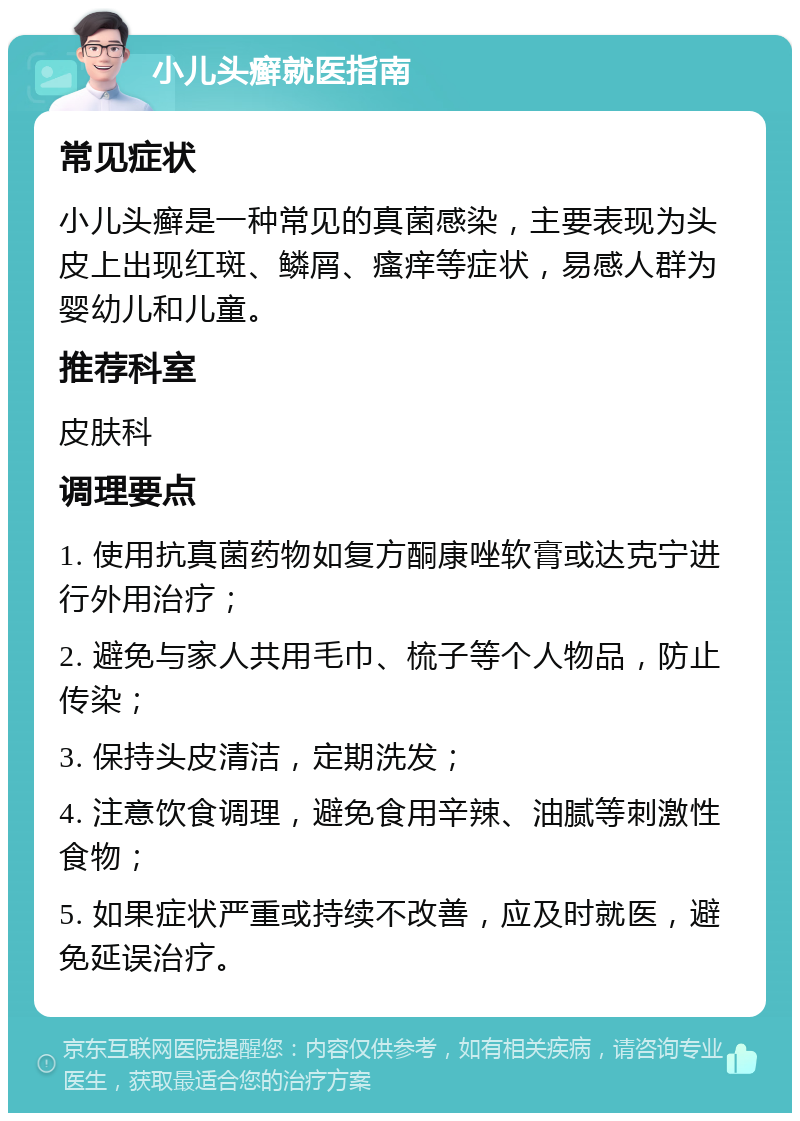 小儿头癣就医指南 常见症状 小儿头癣是一种常见的真菌感染，主要表现为头皮上出现红斑、鳞屑、瘙痒等症状，易感人群为婴幼儿和儿童。 推荐科室 皮肤科 调理要点 1. 使用抗真菌药物如复方酮康唑软膏或达克宁进行外用治疗； 2. 避免与家人共用毛巾、梳子等个人物品，防止传染； 3. 保持头皮清洁，定期洗发； 4. 注意饮食调理，避免食用辛辣、油腻等刺激性食物； 5. 如果症状严重或持续不改善，应及时就医，避免延误治疗。