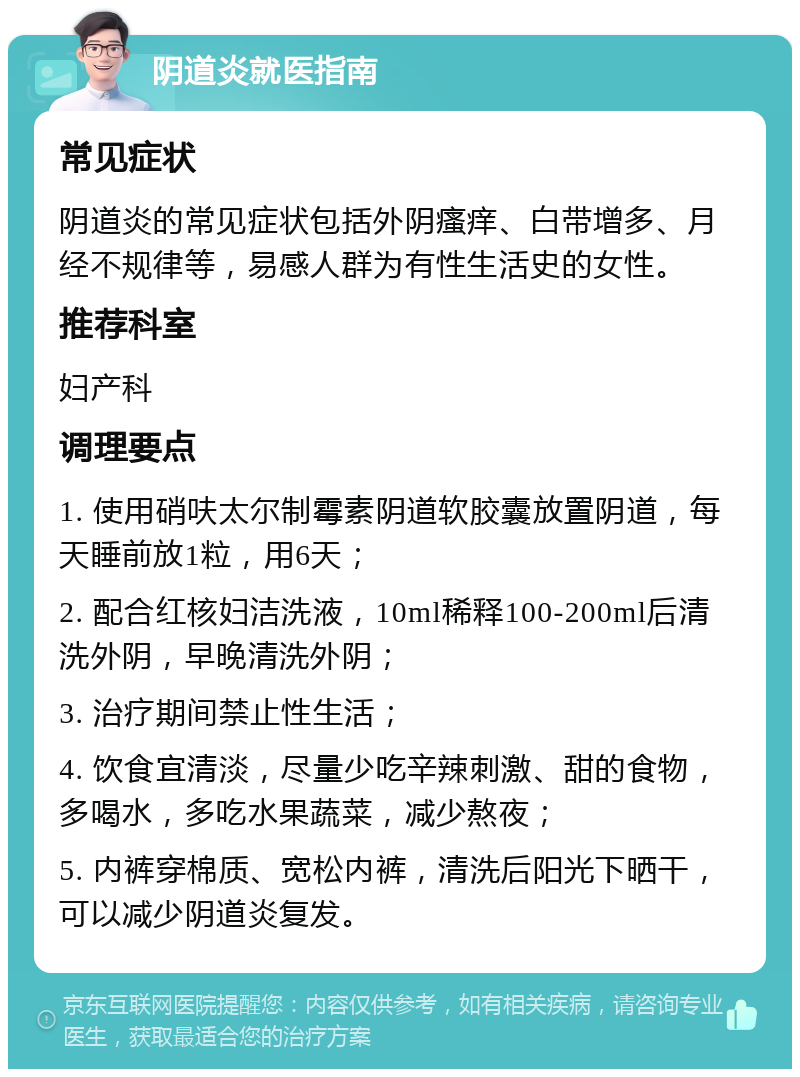 阴道炎就医指南 常见症状 阴道炎的常见症状包括外阴瘙痒、白带增多、月经不规律等，易感人群为有性生活史的女性。 推荐科室 妇产科 调理要点 1. 使用硝呋太尔制霉素阴道软胶囊放置阴道，每天睡前放1粒，用6天； 2. 配合红核妇洁洗液，10ml稀释100-200ml后清洗外阴，早晚清洗外阴； 3. 治疗期间禁止性生活； 4. 饮食宜清淡，尽量少吃辛辣刺激、甜的食物，多喝水，多吃水果蔬菜，减少熬夜； 5. 内裤穿棉质、宽松内裤，清洗后阳光下晒干，可以减少阴道炎复发。