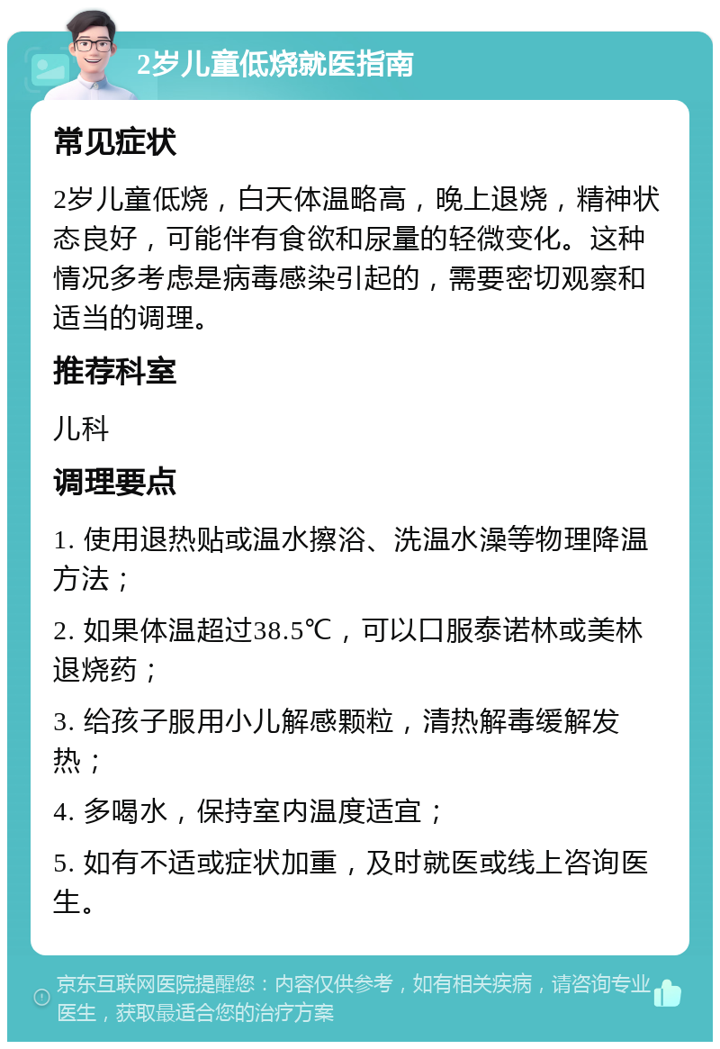 2岁儿童低烧就医指南 常见症状 2岁儿童低烧，白天体温略高，晚上退烧，精神状态良好，可能伴有食欲和尿量的轻微变化。这种情况多考虑是病毒感染引起的，需要密切观察和适当的调理。 推荐科室 儿科 调理要点 1. 使用退热贴或温水擦浴、洗温水澡等物理降温方法； 2. 如果体温超过38.5℃，可以口服泰诺林或美林退烧药； 3. 给孩子服用小儿解感颗粒，清热解毒缓解发热； 4. 多喝水，保持室内温度适宜； 5. 如有不适或症状加重，及时就医或线上咨询医生。