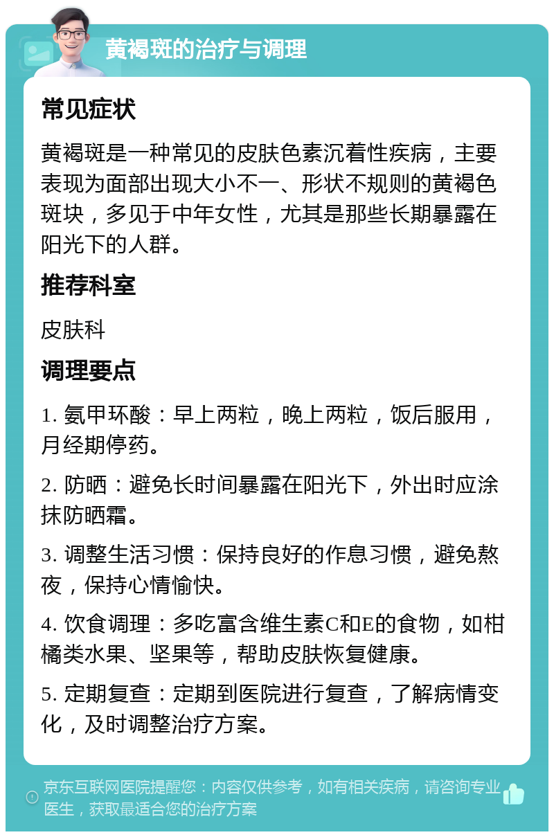 黄褐斑的治疗与调理 常见症状 黄褐斑是一种常见的皮肤色素沉着性疾病，主要表现为面部出现大小不一、形状不规则的黄褐色斑块，多见于中年女性，尤其是那些长期暴露在阳光下的人群。 推荐科室 皮肤科 调理要点 1. 氨甲环酸：早上两粒，晚上两粒，饭后服用，月经期停药。 2. 防晒：避免长时间暴露在阳光下，外出时应涂抹防晒霜。 3. 调整生活习惯：保持良好的作息习惯，避免熬夜，保持心情愉快。 4. 饮食调理：多吃富含维生素C和E的食物，如柑橘类水果、坚果等，帮助皮肤恢复健康。 5. 定期复查：定期到医院进行复查，了解病情变化，及时调整治疗方案。