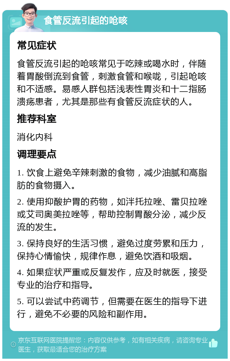 食管反流引起的呛咳 常见症状 食管反流引起的呛咳常见于吃辣或喝水时，伴随着胃酸倒流到食管，刺激食管和喉咙，引起呛咳和不适感。易感人群包括浅表性胃炎和十二指肠溃疡患者，尤其是那些有食管反流症状的人。 推荐科室 消化内科 调理要点 1. 饮食上避免辛辣刺激的食物，减少油腻和高脂肪的食物摄入。 2. 使用抑酸护胃的药物，如泮托拉唑、雷贝拉唑或艾司奥美拉唑等，帮助控制胃酸分泌，减少反流的发生。 3. 保持良好的生活习惯，避免过度劳累和压力，保持心情愉快，规律作息，避免饮酒和吸烟。 4. 如果症状严重或反复发作，应及时就医，接受专业的治疗和指导。 5. 可以尝试中药调节，但需要在医生的指导下进行，避免不必要的风险和副作用。