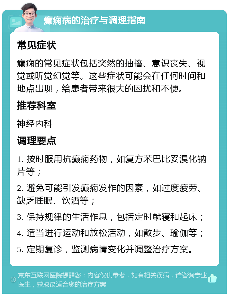 癫痫病的治疗与调理指南 常见症状 癫痫的常见症状包括突然的抽搐、意识丧失、视觉或听觉幻觉等。这些症状可能会在任何时间和地点出现，给患者带来很大的困扰和不便。 推荐科室 神经内科 调理要点 1. 按时服用抗癫痫药物，如复方苯巴比妥溴化钠片等； 2. 避免可能引发癫痫发作的因素，如过度疲劳、缺乏睡眠、饮酒等； 3. 保持规律的生活作息，包括定时就寝和起床； 4. 适当进行运动和放松活动，如散步、瑜伽等； 5. 定期复诊，监测病情变化并调整治疗方案。