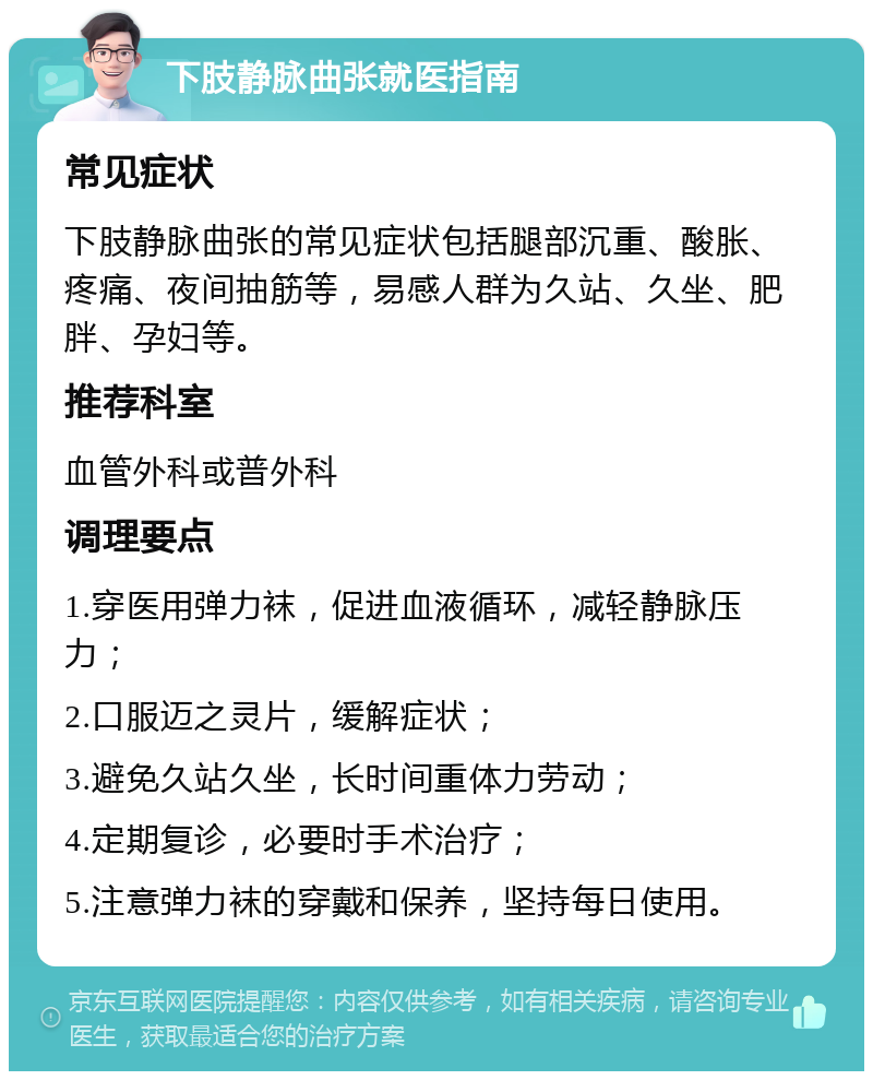 下肢静脉曲张就医指南 常见症状 下肢静脉曲张的常见症状包括腿部沉重、酸胀、疼痛、夜间抽筋等，易感人群为久站、久坐、肥胖、孕妇等。 推荐科室 血管外科或普外科 调理要点 1.穿医用弹力袜，促进血液循环，减轻静脉压力； 2.口服迈之灵片，缓解症状； 3.避免久站久坐，长时间重体力劳动； 4.定期复诊，必要时手术治疗； 5.注意弹力袜的穿戴和保养，坚持每日使用。