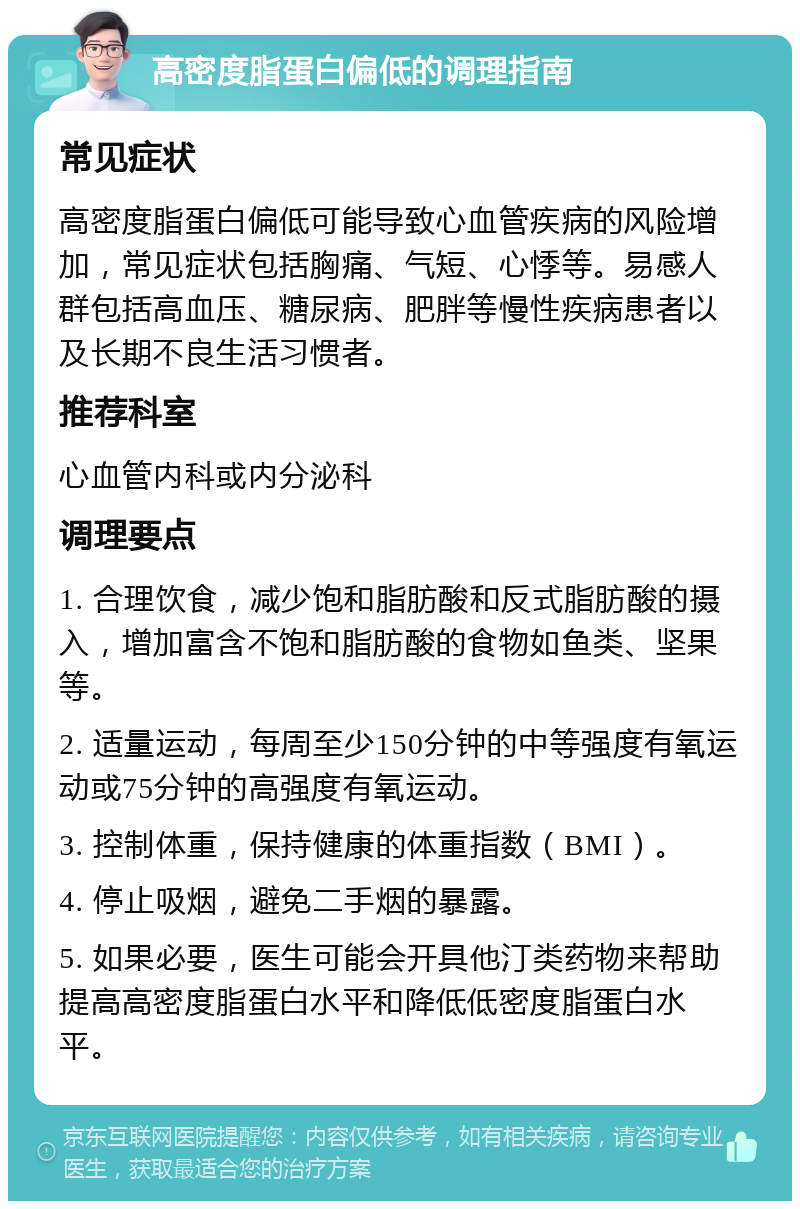 高密度脂蛋白偏低的调理指南 常见症状 高密度脂蛋白偏低可能导致心血管疾病的风险增加，常见症状包括胸痛、气短、心悸等。易感人群包括高血压、糖尿病、肥胖等慢性疾病患者以及长期不良生活习惯者。 推荐科室 心血管内科或内分泌科 调理要点 1. 合理饮食，减少饱和脂肪酸和反式脂肪酸的摄入，增加富含不饱和脂肪酸的食物如鱼类、坚果等。 2. 适量运动，每周至少150分钟的中等强度有氧运动或75分钟的高强度有氧运动。 3. 控制体重，保持健康的体重指数（BMI）。 4. 停止吸烟，避免二手烟的暴露。 5. 如果必要，医生可能会开具他汀类药物来帮助提高高密度脂蛋白水平和降低低密度脂蛋白水平。