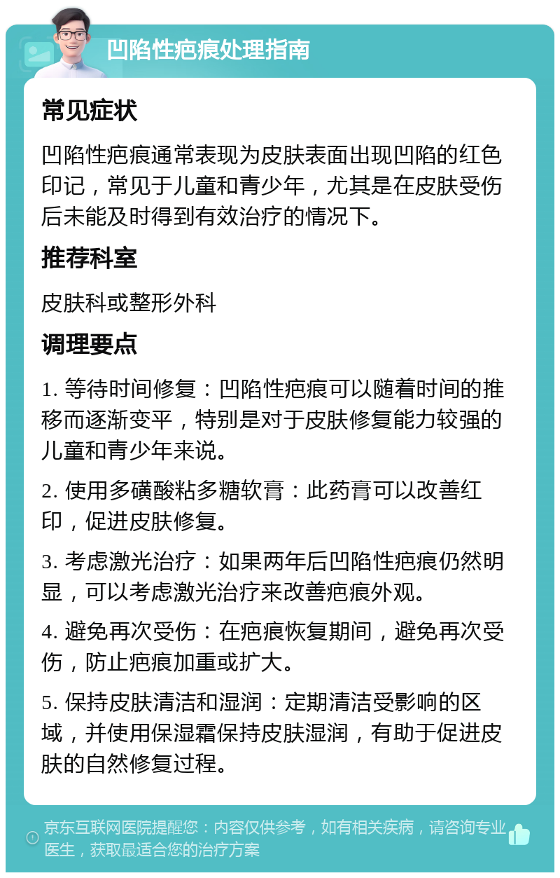 凹陷性疤痕处理指南 常见症状 凹陷性疤痕通常表现为皮肤表面出现凹陷的红色印记，常见于儿童和青少年，尤其是在皮肤受伤后未能及时得到有效治疗的情况下。 推荐科室 皮肤科或整形外科 调理要点 1. 等待时间修复：凹陷性疤痕可以随着时间的推移而逐渐变平，特别是对于皮肤修复能力较强的儿童和青少年来说。 2. 使用多磺酸粘多糖软膏：此药膏可以改善红印，促进皮肤修复。 3. 考虑激光治疗：如果两年后凹陷性疤痕仍然明显，可以考虑激光治疗来改善疤痕外观。 4. 避免再次受伤：在疤痕恢复期间，避免再次受伤，防止疤痕加重或扩大。 5. 保持皮肤清洁和湿润：定期清洁受影响的区域，并使用保湿霜保持皮肤湿润，有助于促进皮肤的自然修复过程。