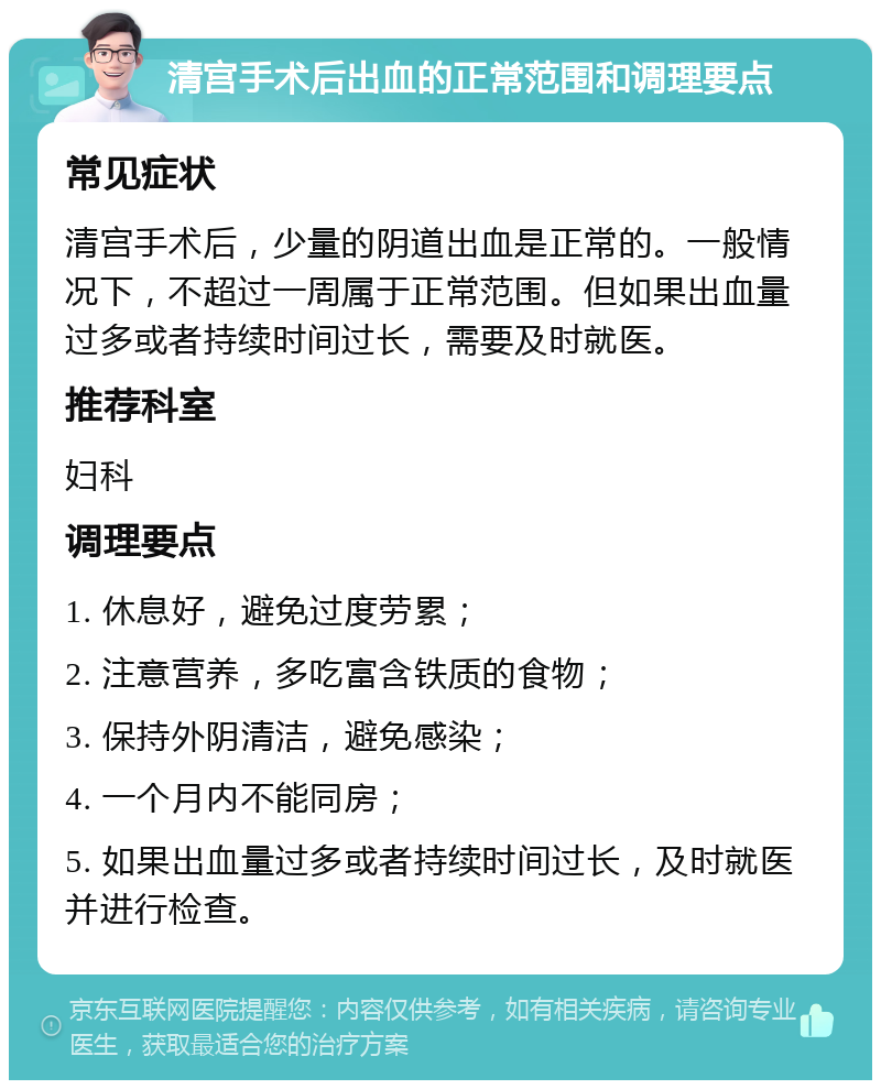 清宫手术后出血的正常范围和调理要点 常见症状 清宫手术后，少量的阴道出血是正常的。一般情况下，不超过一周属于正常范围。但如果出血量过多或者持续时间过长，需要及时就医。 推荐科室 妇科 调理要点 1. 休息好，避免过度劳累； 2. 注意营养，多吃富含铁质的食物； 3. 保持外阴清洁，避免感染； 4. 一个月内不能同房； 5. 如果出血量过多或者持续时间过长，及时就医并进行检查。