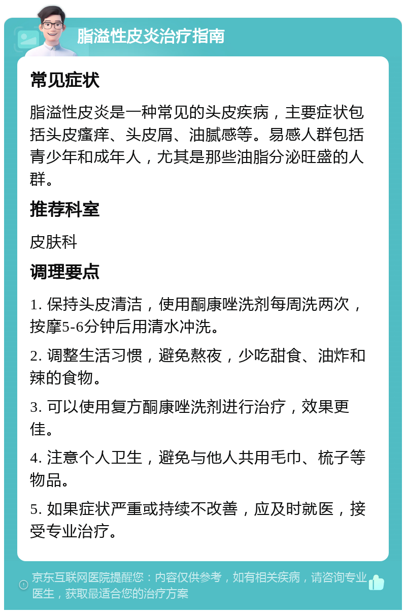 脂溢性皮炎治疗指南 常见症状 脂溢性皮炎是一种常见的头皮疾病，主要症状包括头皮瘙痒、头皮屑、油腻感等。易感人群包括青少年和成年人，尤其是那些油脂分泌旺盛的人群。 推荐科室 皮肤科 调理要点 1. 保持头皮清洁，使用酮康唑洗剂每周洗两次，按摩5-6分钟后用清水冲洗。 2. 调整生活习惯，避免熬夜，少吃甜食、油炸和辣的食物。 3. 可以使用复方酮康唑洗剂进行治疗，效果更佳。 4. 注意个人卫生，避免与他人共用毛巾、梳子等物品。 5. 如果症状严重或持续不改善，应及时就医，接受专业治疗。