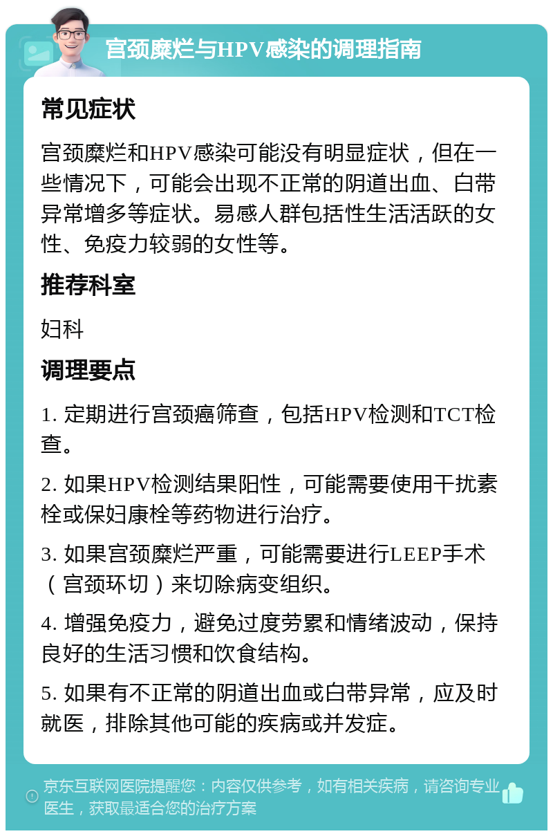 宫颈糜烂与HPV感染的调理指南 常见症状 宫颈糜烂和HPV感染可能没有明显症状，但在一些情况下，可能会出现不正常的阴道出血、白带异常增多等症状。易感人群包括性生活活跃的女性、免疫力较弱的女性等。 推荐科室 妇科 调理要点 1. 定期进行宫颈癌筛查，包括HPV检测和TCT检查。 2. 如果HPV检测结果阳性，可能需要使用干扰素栓或保妇康栓等药物进行治疗。 3. 如果宫颈糜烂严重，可能需要进行LEEP手术（宫颈环切）来切除病变组织。 4. 增强免疫力，避免过度劳累和情绪波动，保持良好的生活习惯和饮食结构。 5. 如果有不正常的阴道出血或白带异常，应及时就医，排除其他可能的疾病或并发症。