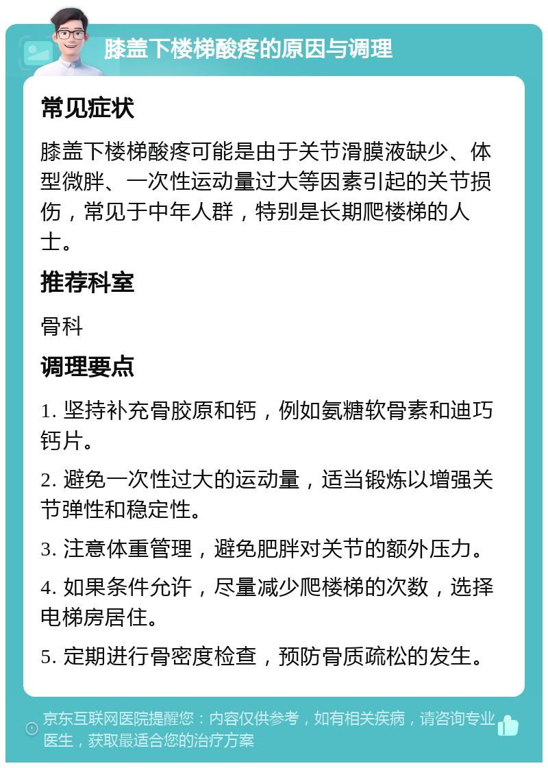 膝盖下楼梯酸疼的原因与调理 常见症状 膝盖下楼梯酸疼可能是由于关节滑膜液缺少、体型微胖、一次性运动量过大等因素引起的关节损伤，常见于中年人群，特别是长期爬楼梯的人士。 推荐科室 骨科 调理要点 1. 坚持补充骨胶原和钙，例如氨糖软骨素和迪巧钙片。 2. 避免一次性过大的运动量，适当锻炼以增强关节弹性和稳定性。 3. 注意体重管理，避免肥胖对关节的额外压力。 4. 如果条件允许，尽量减少爬楼梯的次数，选择电梯房居住。 5. 定期进行骨密度检查，预防骨质疏松的发生。