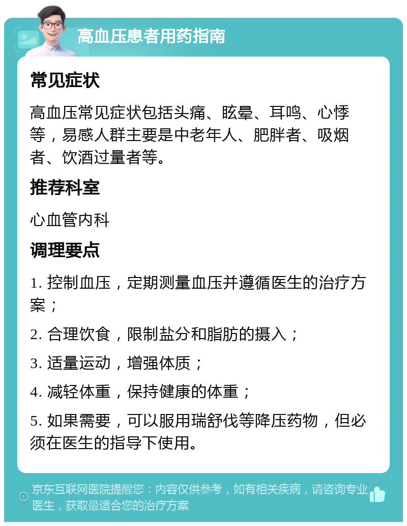 高血压患者用药指南 常见症状 高血压常见症状包括头痛、眩晕、耳鸣、心悸等，易感人群主要是中老年人、肥胖者、吸烟者、饮酒过量者等。 推荐科室 心血管内科 调理要点 1. 控制血压，定期测量血压并遵循医生的治疗方案； 2. 合理饮食，限制盐分和脂肪的摄入； 3. 适量运动，增强体质； 4. 减轻体重，保持健康的体重； 5. 如果需要，可以服用瑞舒伐等降压药物，但必须在医生的指导下使用。