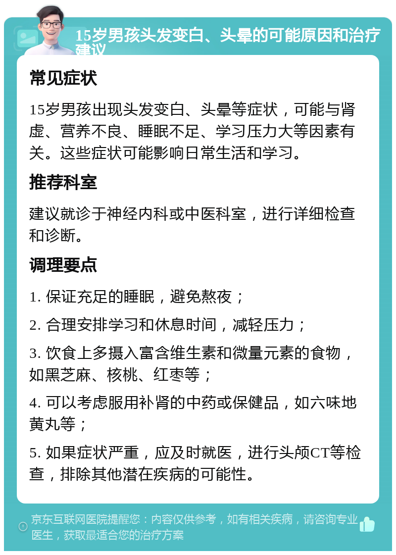 15岁男孩头发变白、头晕的可能原因和治疗建议 常见症状 15岁男孩出现头发变白、头晕等症状，可能与肾虚、营养不良、睡眠不足、学习压力大等因素有关。这些症状可能影响日常生活和学习。 推荐科室 建议就诊于神经内科或中医科室，进行详细检查和诊断。 调理要点 1. 保证充足的睡眠，避免熬夜； 2. 合理安排学习和休息时间，减轻压力； 3. 饮食上多摄入富含维生素和微量元素的食物，如黑芝麻、核桃、红枣等； 4. 可以考虑服用补肾的中药或保健品，如六味地黄丸等； 5. 如果症状严重，应及时就医，进行头颅CT等检查，排除其他潜在疾病的可能性。