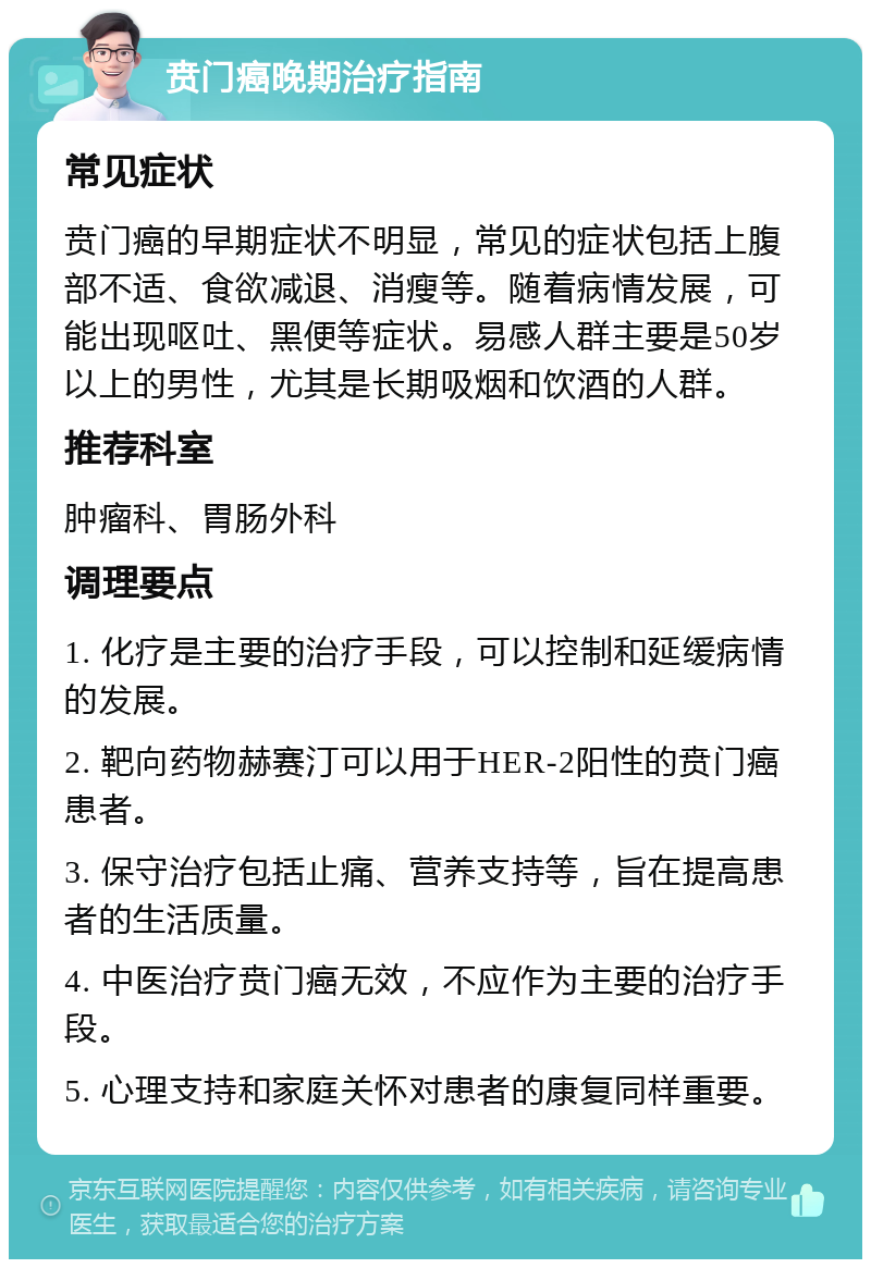 贲门癌晚期治疗指南 常见症状 贲门癌的早期症状不明显，常见的症状包括上腹部不适、食欲减退、消瘦等。随着病情发展，可能出现呕吐、黑便等症状。易感人群主要是50岁以上的男性，尤其是长期吸烟和饮酒的人群。 推荐科室 肿瘤科、胃肠外科 调理要点 1. 化疗是主要的治疗手段，可以控制和延缓病情的发展。 2. 靶向药物赫赛汀可以用于HER-2阳性的贲门癌患者。 3. 保守治疗包括止痛、营养支持等，旨在提高患者的生活质量。 4. 中医治疗贲门癌无效，不应作为主要的治疗手段。 5. 心理支持和家庭关怀对患者的康复同样重要。