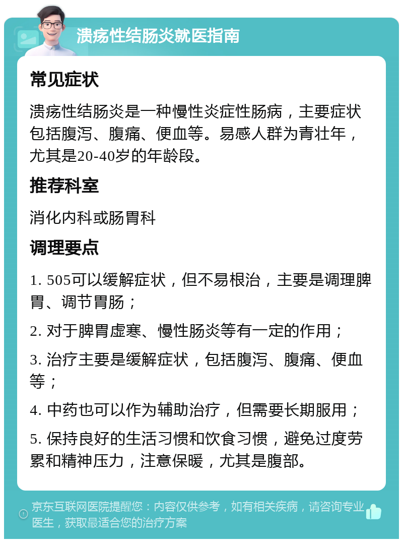 溃疡性结肠炎就医指南 常见症状 溃疡性结肠炎是一种慢性炎症性肠病，主要症状包括腹泻、腹痛、便血等。易感人群为青壮年，尤其是20-40岁的年龄段。 推荐科室 消化内科或肠胃科 调理要点 1. 505可以缓解症状，但不易根治，主要是调理脾胃、调节胃肠； 2. 对于脾胃虚寒、慢性肠炎等有一定的作用； 3. 治疗主要是缓解症状，包括腹泻、腹痛、便血等； 4. 中药也可以作为辅助治疗，但需要长期服用； 5. 保持良好的生活习惯和饮食习惯，避免过度劳累和精神压力，注意保暖，尤其是腹部。