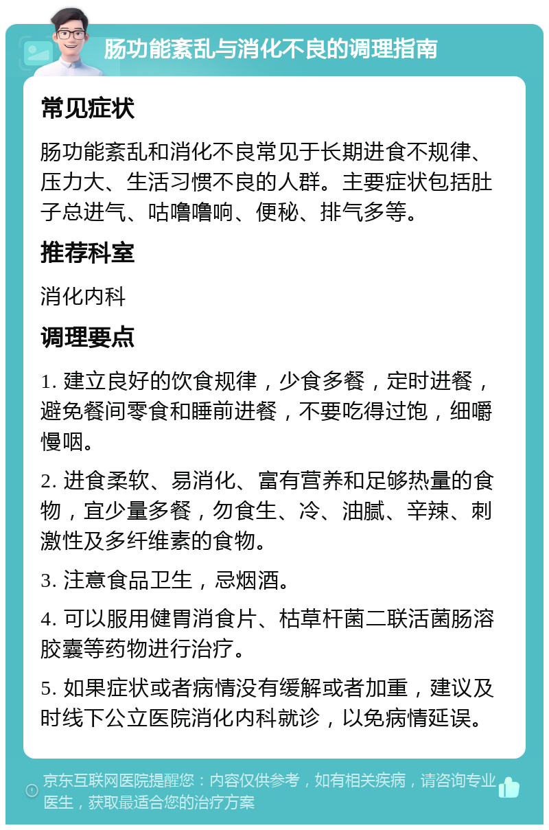 肠功能紊乱与消化不良的调理指南 常见症状 肠功能紊乱和消化不良常见于长期进食不规律、压力大、生活习惯不良的人群。主要症状包括肚子总进气、咕噜噜响、便秘、排气多等。 推荐科室 消化内科 调理要点 1. 建立良好的饮食规律，少食多餐，定时进餐，避免餐间零食和睡前进餐，不要吃得过饱，细嚼慢咽。 2. 进食柔软、易消化、富有营养和足够热量的食物，宜少量多餐，勿食生、冷、油腻、辛辣、刺激性及多纤维素的食物。 3. 注意食品卫生，忌烟酒。 4. 可以服用健胃消食片、枯草杆菌二联活菌肠溶胶囊等药物进行治疗。 5. 如果症状或者病情没有缓解或者加重，建议及时线下公立医院消化内科就诊，以免病情延误。