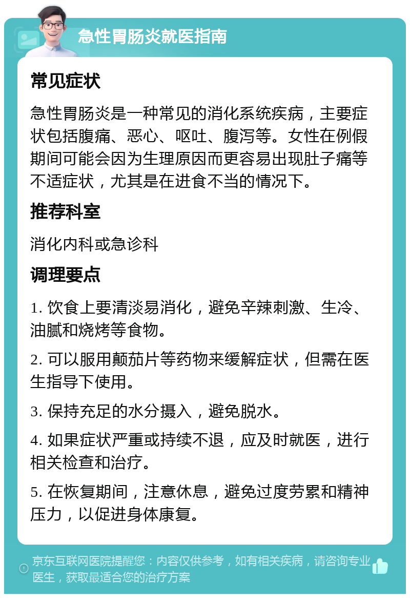 急性胃肠炎就医指南 常见症状 急性胃肠炎是一种常见的消化系统疾病，主要症状包括腹痛、恶心、呕吐、腹泻等。女性在例假期间可能会因为生理原因而更容易出现肚子痛等不适症状，尤其是在进食不当的情况下。 推荐科室 消化内科或急诊科 调理要点 1. 饮食上要清淡易消化，避免辛辣刺激、生冷、油腻和烧烤等食物。 2. 可以服用颠茄片等药物来缓解症状，但需在医生指导下使用。 3. 保持充足的水分摄入，避免脱水。 4. 如果症状严重或持续不退，应及时就医，进行相关检查和治疗。 5. 在恢复期间，注意休息，避免过度劳累和精神压力，以促进身体康复。