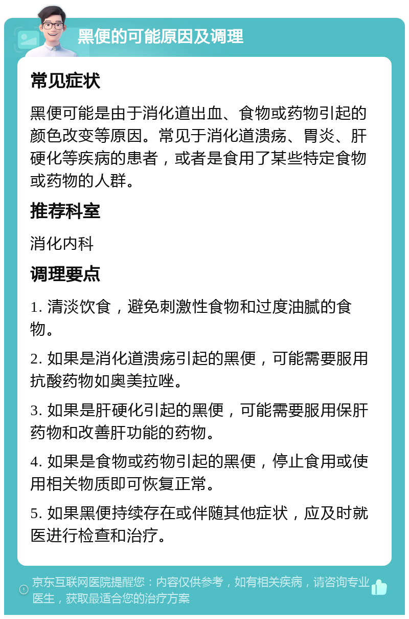 黑便的可能原因及调理 常见症状 黑便可能是由于消化道出血、食物或药物引起的颜色改变等原因。常见于消化道溃疡、胃炎、肝硬化等疾病的患者，或者是食用了某些特定食物或药物的人群。 推荐科室 消化内科 调理要点 1. 清淡饮食，避免刺激性食物和过度油腻的食物。 2. 如果是消化道溃疡引起的黑便，可能需要服用抗酸药物如奥美拉唑。 3. 如果是肝硬化引起的黑便，可能需要服用保肝药物和改善肝功能的药物。 4. 如果是食物或药物引起的黑便，停止食用或使用相关物质即可恢复正常。 5. 如果黑便持续存在或伴随其他症状，应及时就医进行检查和治疗。