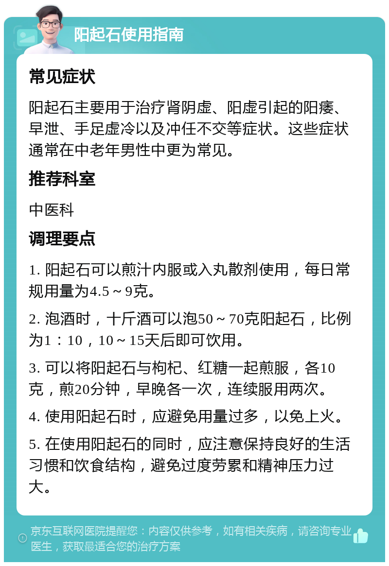 阳起石使用指南 常见症状 阳起石主要用于治疗肾阴虚、阳虚引起的阳痿、早泄、手足虚冷以及冲任不交等症状。这些症状通常在中老年男性中更为常见。 推荐科室 中医科 调理要点 1. 阳起石可以煎汁内服或入丸散剂使用，每日常规用量为4.5～9克。 2. 泡酒时，十斤酒可以泡50～70克阳起石，比例为1：10，10～15天后即可饮用。 3. 可以将阳起石与枸杞、红糖一起煎服，各10克，煎20分钟，早晚各一次，连续服用两次。 4. 使用阳起石时，应避免用量过多，以免上火。 5. 在使用阳起石的同时，应注意保持良好的生活习惯和饮食结构，避免过度劳累和精神压力过大。