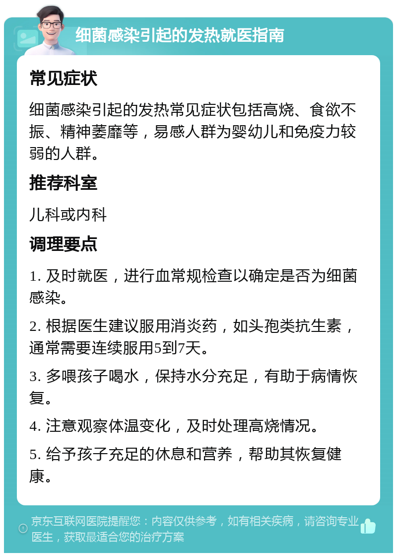 细菌感染引起的发热就医指南 常见症状 细菌感染引起的发热常见症状包括高烧、食欲不振、精神萎靡等，易感人群为婴幼儿和免疫力较弱的人群。 推荐科室 儿科或内科 调理要点 1. 及时就医，进行血常规检查以确定是否为细菌感染。 2. 根据医生建议服用消炎药，如头孢类抗生素，通常需要连续服用5到7天。 3. 多喂孩子喝水，保持水分充足，有助于病情恢复。 4. 注意观察体温变化，及时处理高烧情况。 5. 给予孩子充足的休息和营养，帮助其恢复健康。